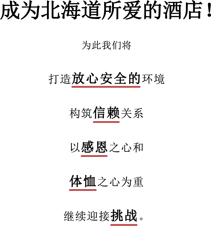 成为北海道所爱的酒店！为此我们将 打造放心安全的环境 构筑信赖关系 以感恩之心和 体恤之心为重 继续迎接挑战。
