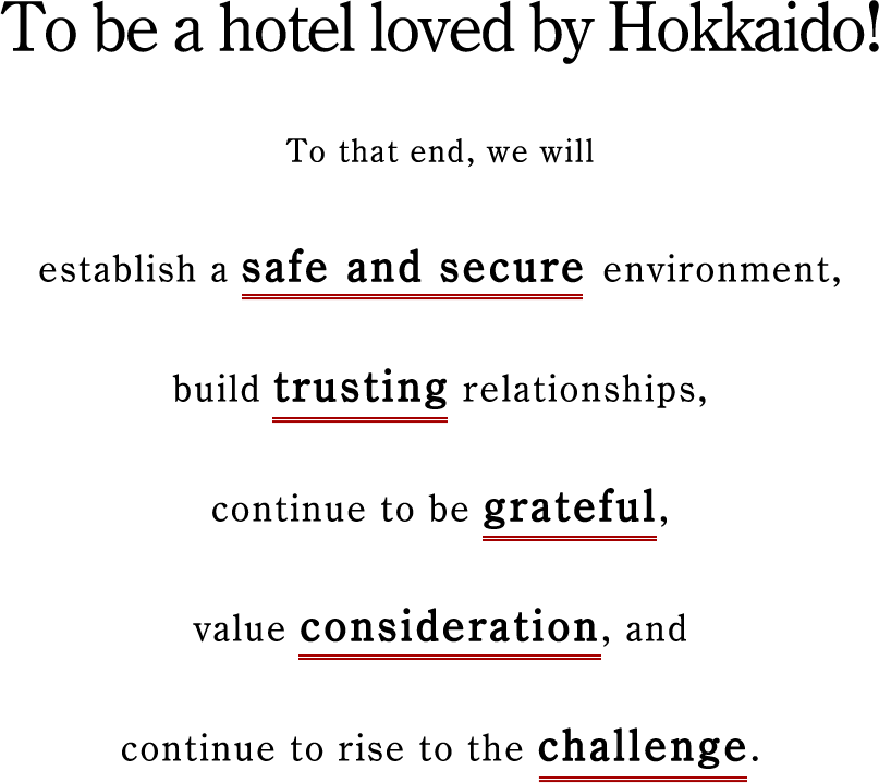 To be a hotel loved by Hokkaido! To that end, we will establish a safe and secure environment, build trusting relationships, continue to be grateful, value consideration, and continue to rise to the challenge.