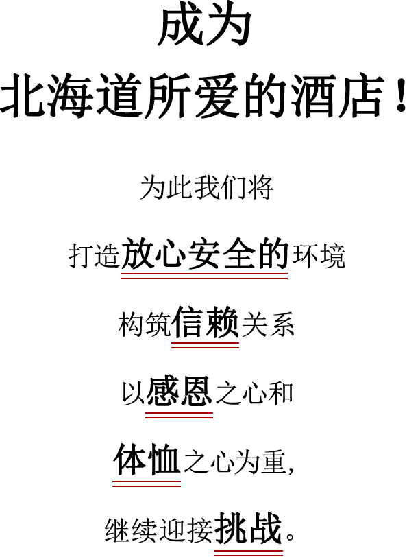 成为北海道所爱的酒店！为此我们将 打造放心安全的环境 构筑信赖关系 以感恩之心和 体恤之心为重 继续迎接挑战。