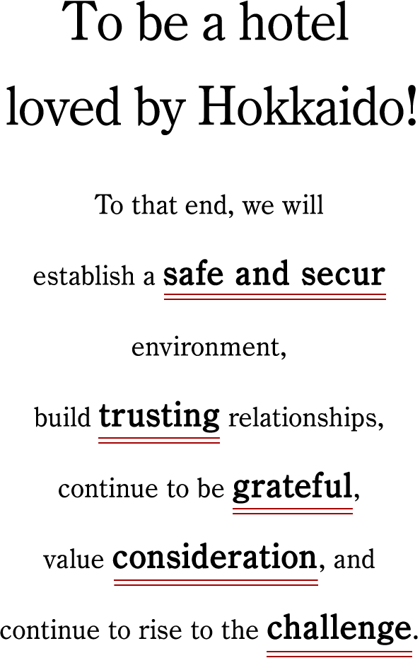 To be a hotel loved by Hokkaido! To that end, we will establish a safe and secure environment, build trusting relationships, continue to be grateful, value consideration, and continue to rise to the challenge.