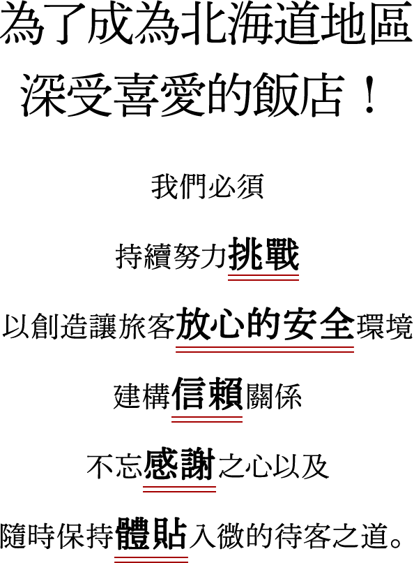了成為北海道地區深受喜愛的飯店！我們必須 持續努力挑戰 以創造讓旅客放心的安全環境 建構信賴關係 不忘感謝之心以及 隨時保持體貼入微的待客之道。